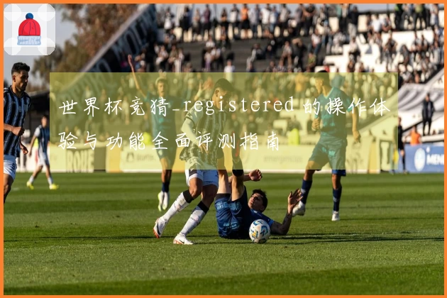 世界杯竞猜_registered 的操作体验与功能全面评测指南